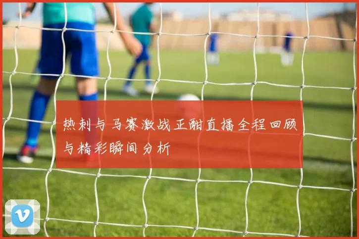 热刺与马赛激战正酣直播全程回顾与精彩瞬间分析