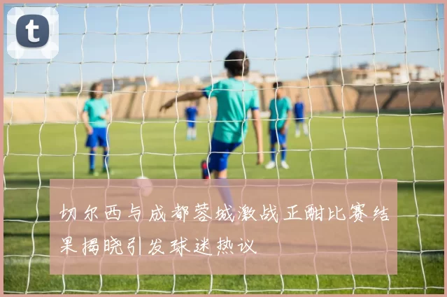 切尔西与成都蓉城激战正酣比赛结果揭晓引发球迷热议