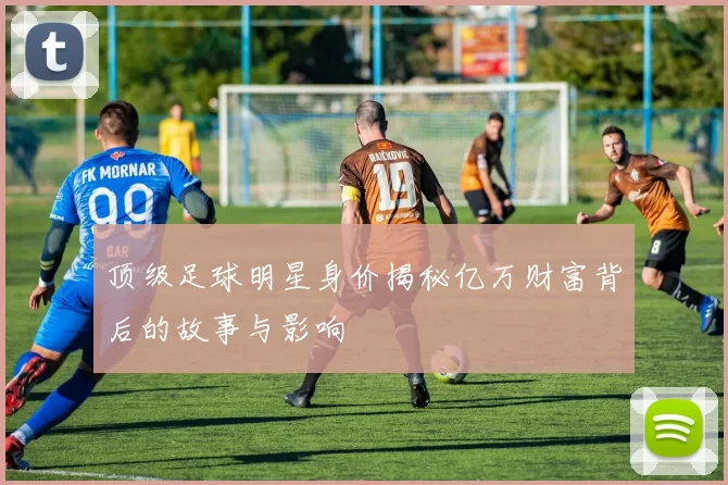 顶级足球明星身价揭秘亿万财富背后的故事与影响