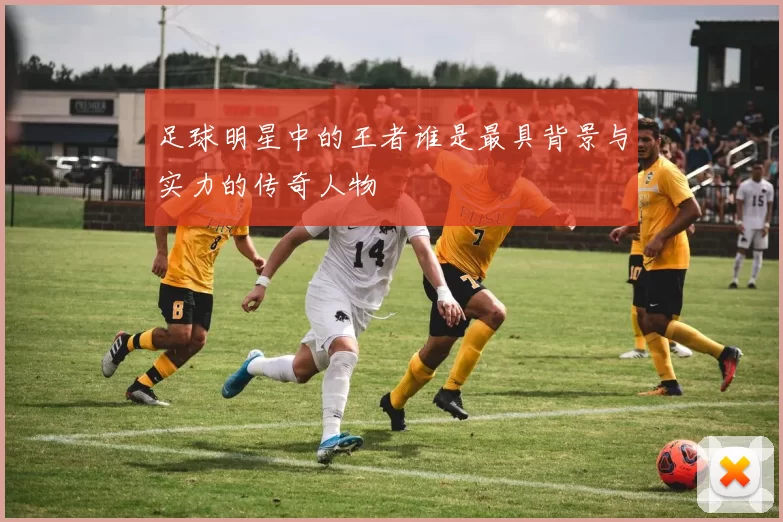 足球明星中的王者谁是最具背景与实力的传奇人物