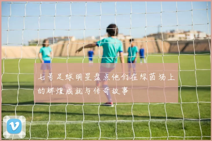 七号足球明星盘点他们在绿茵场上的辉煌成就与传奇故事