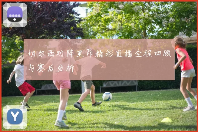 切尔西对阵里昂精彩直播全程回顾与赛后分析