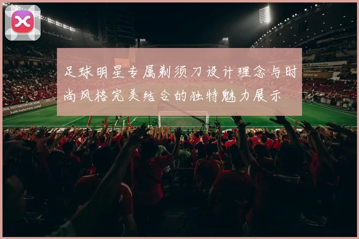 足球明星专属剃须刀设计理念与时尚风格完美结合的独特魅力展示