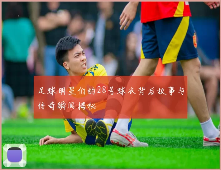 足球明星们的28号球衣背后故事与传奇瞬间揭秘