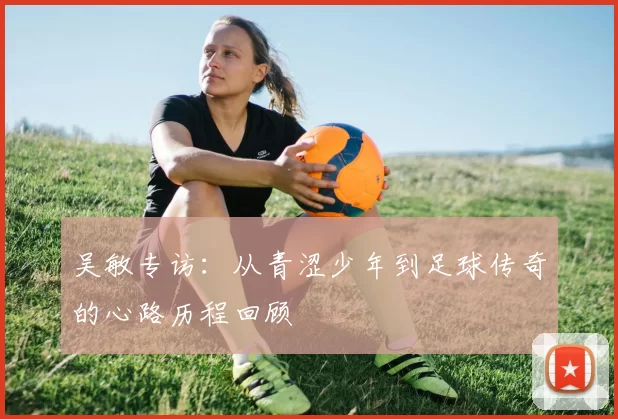吴敏专访：从青涩少年到足球传奇的心路历程回顾