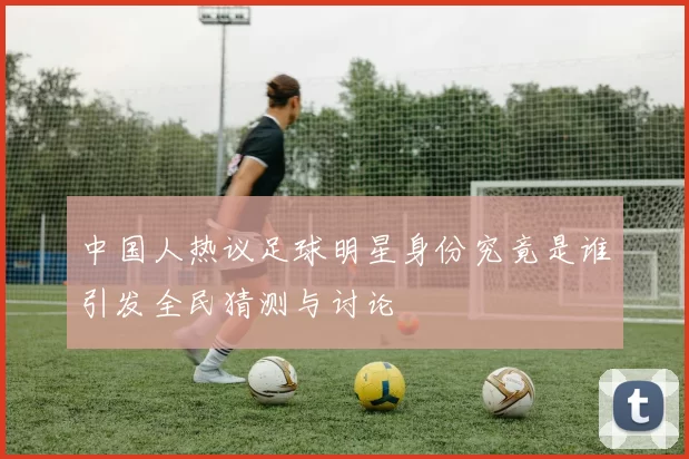 中国人热议足球明星身份究竟是谁引发全民猜测与讨论