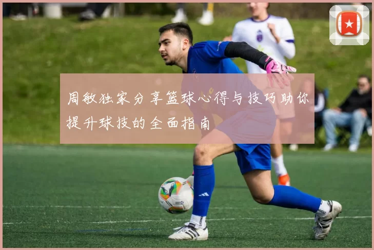 周敏独家分享篮球心得与技巧助你提升球技的全面指南