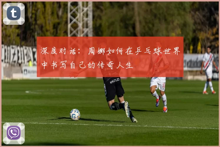 深度对话：周娜如何在乒乓球世界中书写自己的传奇人生