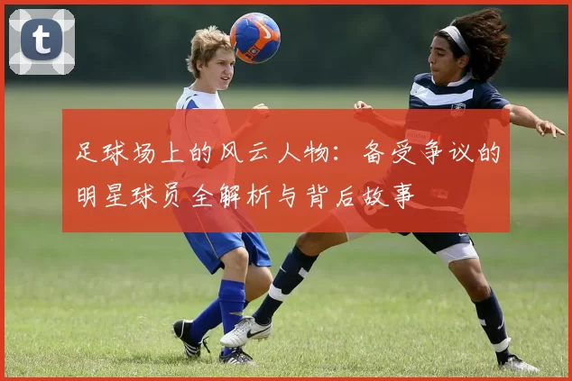 足球场上的风云人物：备受争议的明星球员全解析与背后故事