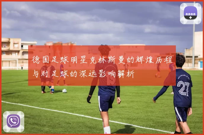 德国足球明星克林斯曼的辉煌历程与对足球的深远影响解析
