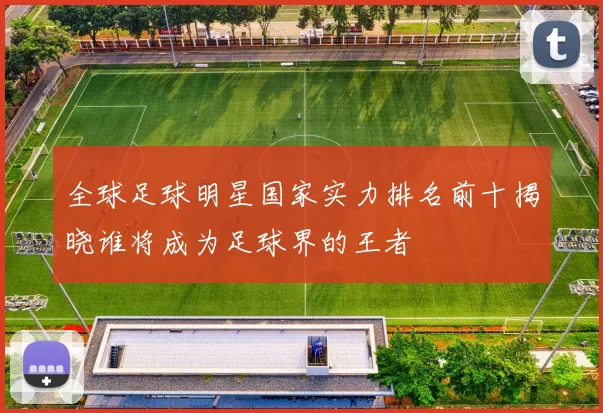 全球足球明星国家实力排名前十揭晓谁将成为足球界的王者