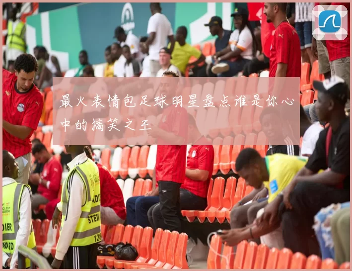 最火表情包足球明星盘点谁是你心中的搞笑之王