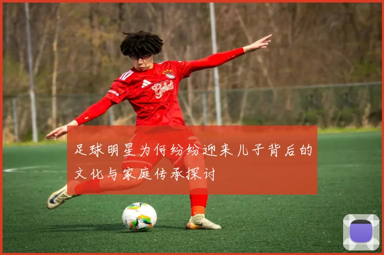 足球明星为何纷纷迎来儿子背后的文化与家庭传承探讨