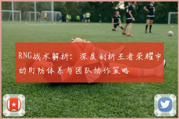 RNG战术解析：深度剖析王者荣耀中的盯防体系与团队协作策略