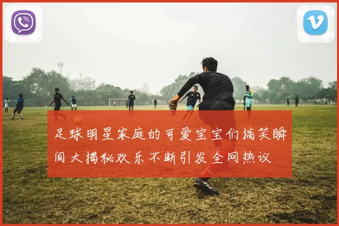 足球明星家庭的可爱宝宝们搞笑瞬间大揭秘欢乐不断引发全网热议