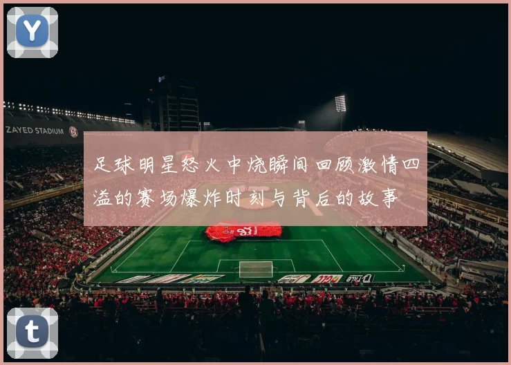 足球明星怒火中烧瞬间回顾激情四溢的赛场爆炸时刻与背后的故事
