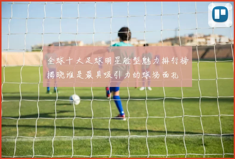 全球十大足球明星脸型魅力排行榜揭晓谁是最具吸引力的球场面孔