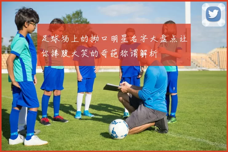 足球场上的拗口明星名字大盘点让你捧腹大笑的奇葩称谓解析