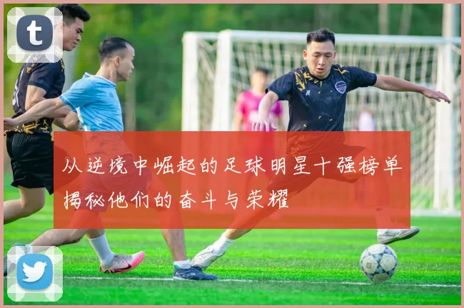 从逆境中崛起的足球明星十强榜单揭秘他们的奋斗与荣耀