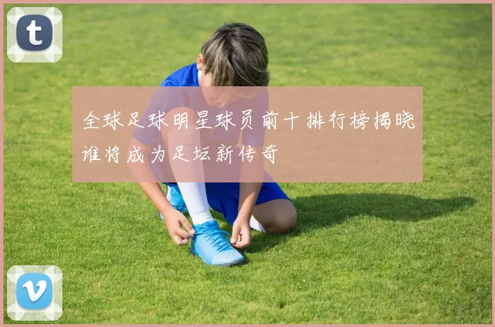 全球足球明星球员前十排行榜揭晓谁将成为足坛新传奇