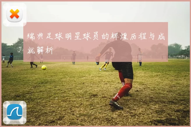 瑞典足球明星球员的辉煌历程与成就解析
