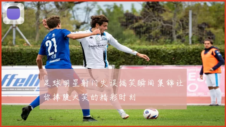 足球明星射门失误搞笑瞬间集锦让你捧腹大笑的精彩时刻
