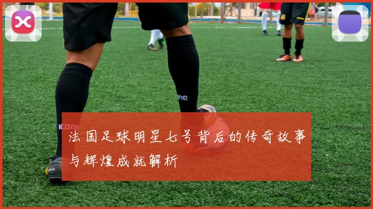 法国足球明星七号背后的传奇故事与辉煌成就解析