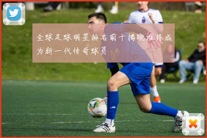 全球足球明星排名前十揭晓谁将成为新一代传奇球员