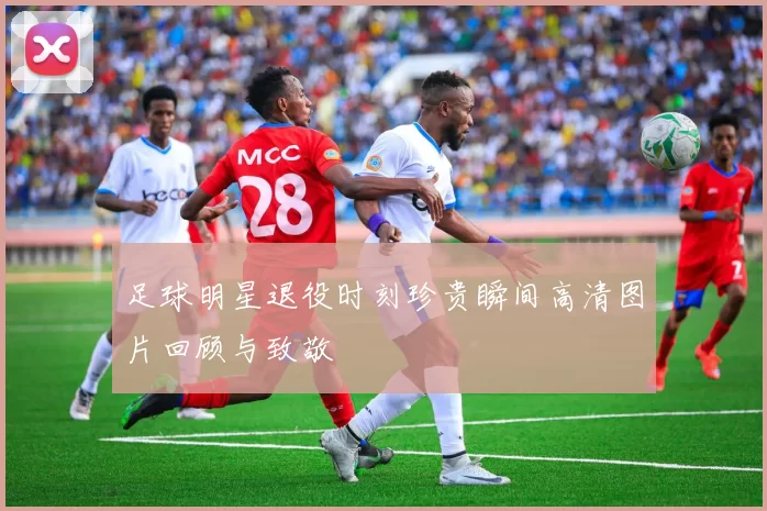 足球明星退役时刻珍贵瞬间高清图片回顾与致敬