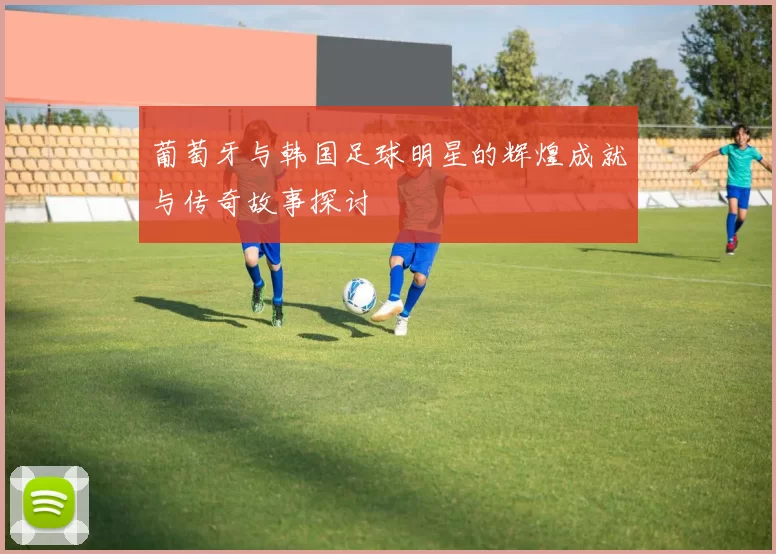 葡萄牙与韩国足球明星的辉煌成就与传奇故事探讨