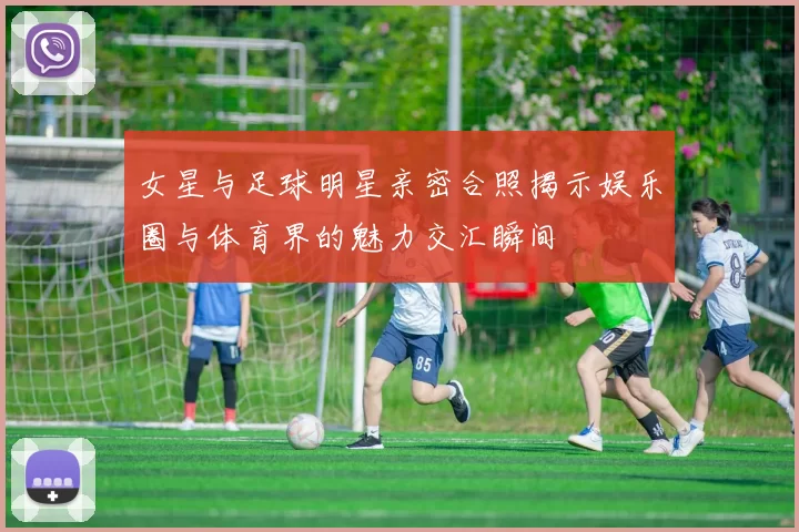 女星与足球明星亲密合照揭示娱乐圈与体育界的魅力交汇瞬间
