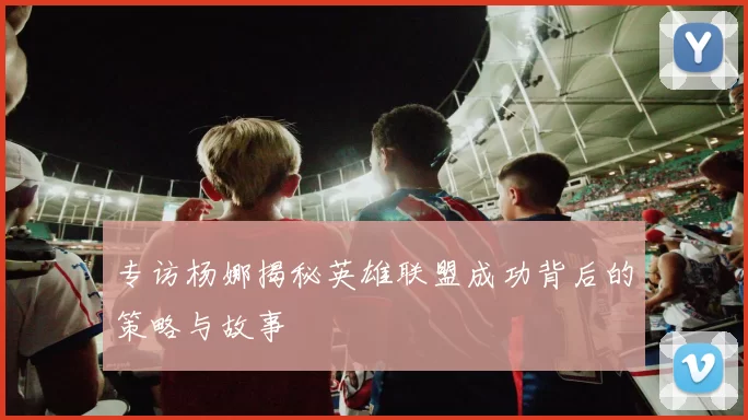 专访杨娜揭秘英雄联盟成功背后的策略与故事