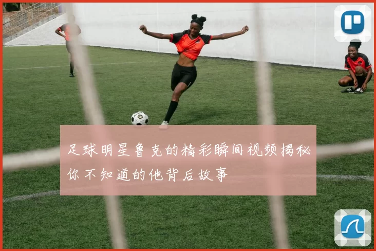 足球明星鲁克的精彩瞬间视频揭秘你不知道的他背后故事