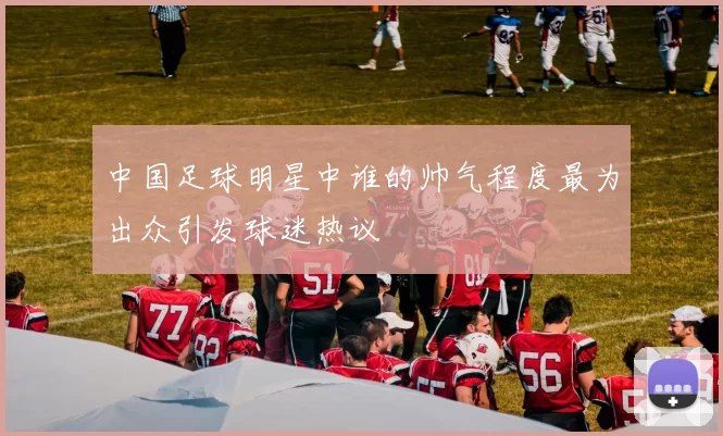 中国足球明星中谁的帅气程度最为出众引发球迷热议