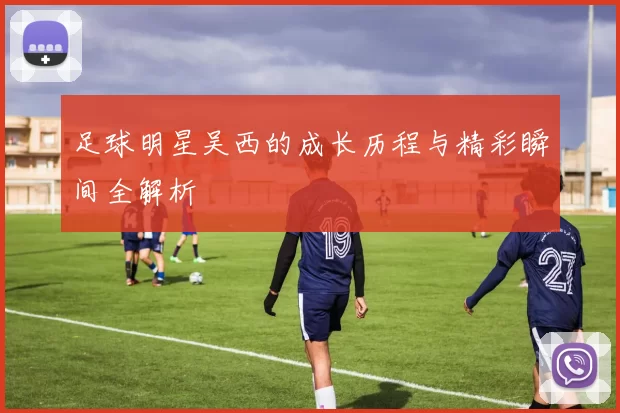 足球明星吴西的成长历程与精彩瞬间全解析