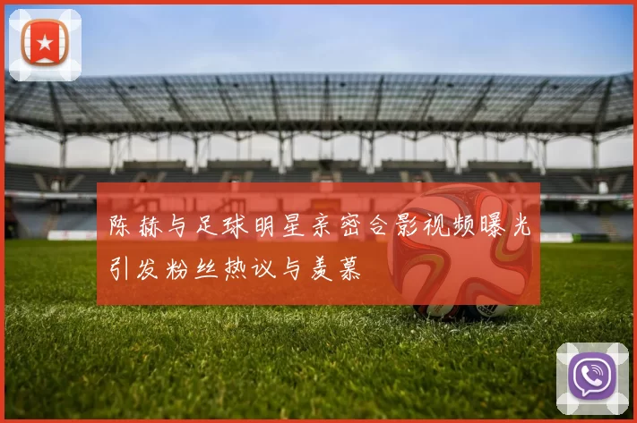 陈赫与足球明星亲密合影视频曝光引发粉丝热议与羡慕