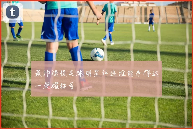 最帅退役足球明星评选谁能夺得这一荣耀称号