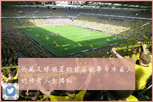 西藏足球明星的背后故事与济南人的传奇人生揭秘