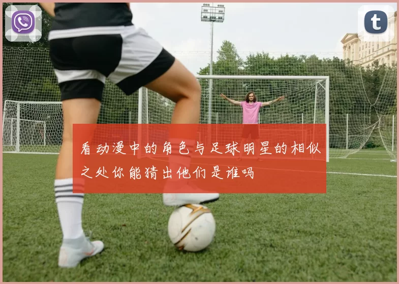 看动漫中的角色与足球明星的相似之处你能猜出他们是谁吗