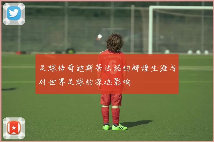 足球传奇迪斯蒂法诺的辉煌生涯与对世界足球的深远影响