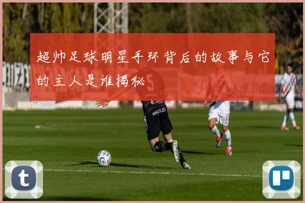 超帅足球明星手环背后的故事与它的主人是谁揭秘