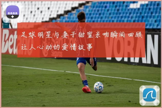 足球明星与妻子甜蜜亲吻瞬间回顾让人心动的爱情故事