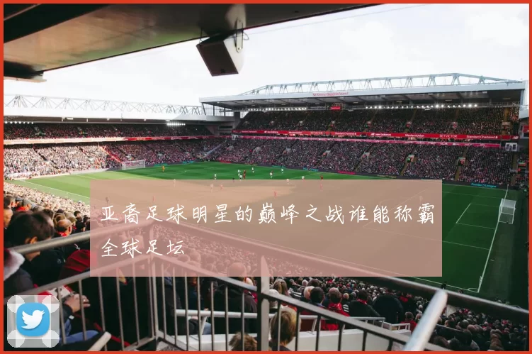 亚裔足球明星的巅峰之战谁能称霸全球足坛