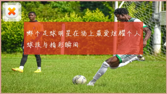 哪个足球明星在场上最爱炫耀个人球技与精彩瞬间