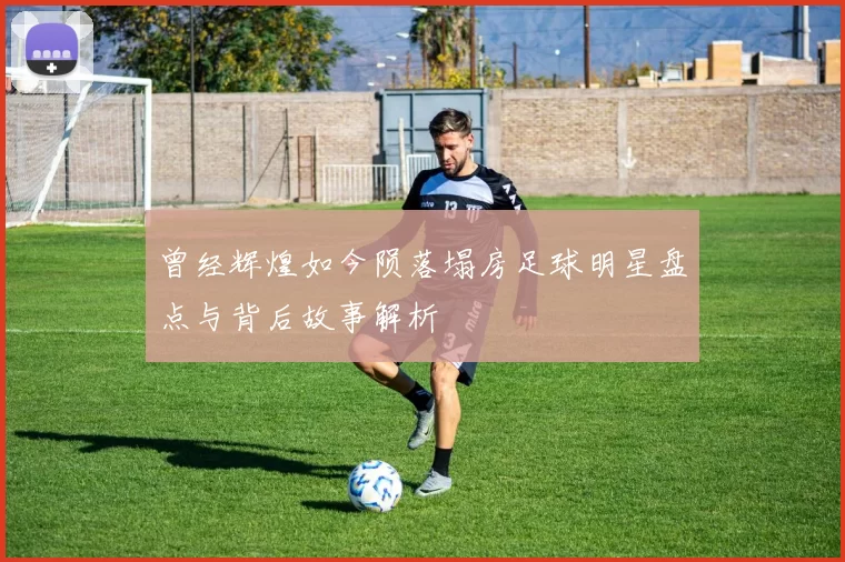 曾经辉煌如今陨落塌房足球明星盘点与背后故事解析