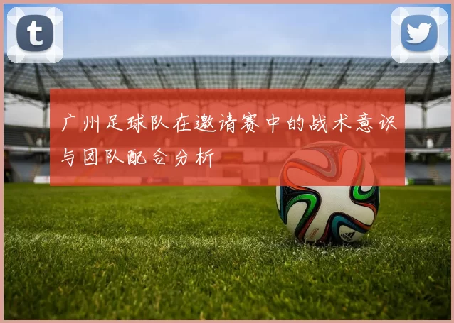 广州足球队在邀请赛中的战术意识与团队配合分析