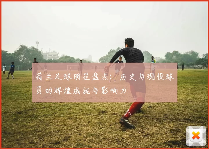 荷兰足球明星盘点：历史与现役球员的辉煌成就与影响力