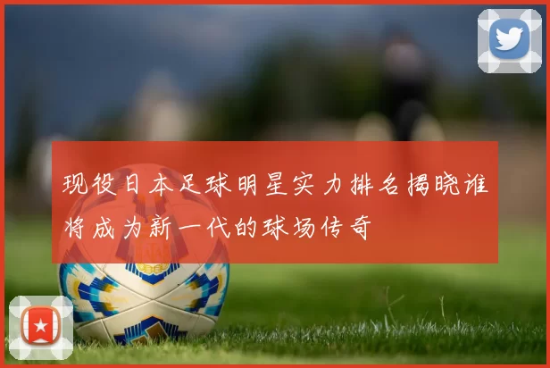 现役日本足球明星实力排名揭晓谁将成为新一代的球场传奇