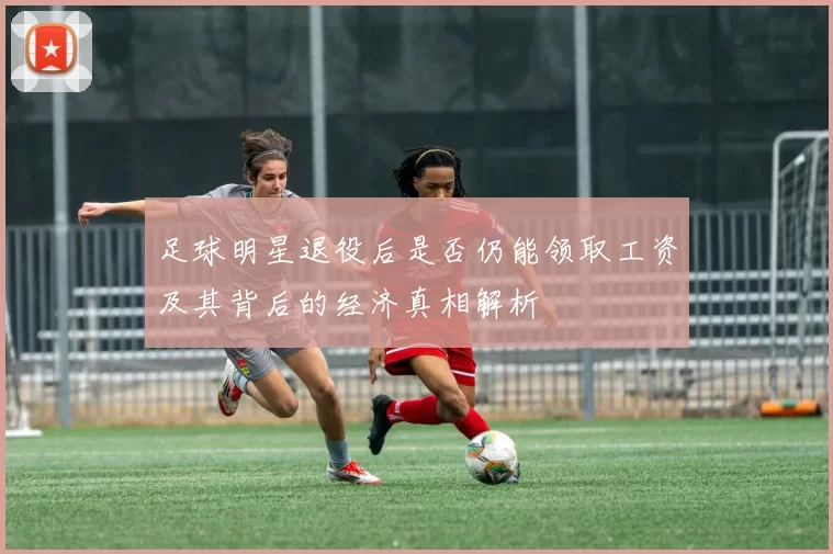 足球明星退役后是否仍能领取工资及其背后的经济真相解析