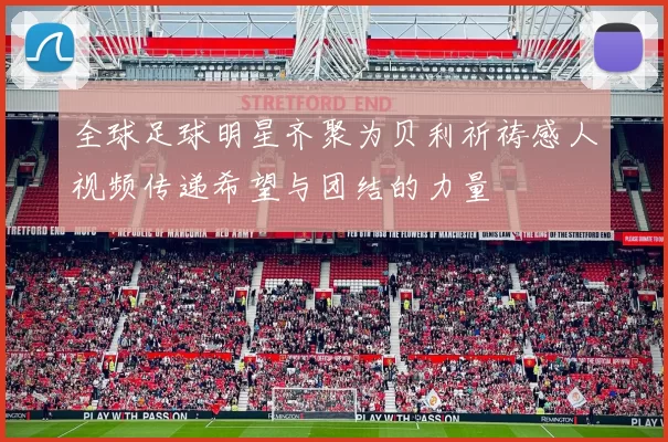 全球足球明星齐聚为贝利祈祷感人视频传递希望与团结的力量